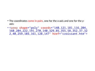 • The coordinates come in pairs, one for the x-axis and one for the y-
axis:
• <area shape="poly" coords="140,121,181,116,204,
160,204,222,191,270,140,329,85,355,58,352,37,32
2,40,259,103,161,128,147" href="croissant.htm">
 