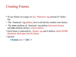 Creating Frames
• To use frames on a page we use <frameset> tag instead of <body>
tag.
• The <frameset> tag defines, how to divide the window into frames.
• The rows attribute of <frameset> tag defines horizontal frames
and cols attribute defines vertical frames.
• Each frame is indicated by <frame> tag and it defines which HTML
document shall open into the frame.
• Syntax
< frame src = "URL" >
 