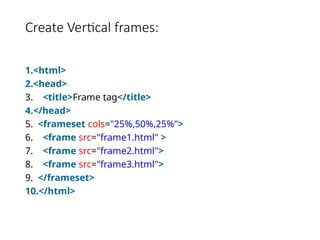Create Vertical frames:
1.<html>
2.<head>
3. <title>Frame tag</title>
4.</head>
5. <frameset cols="25%,50%,25%">
6. <frame src="frame1.html" >
7. <frame src="frame2.html">
8. <frame src="frame3.html">
9. </frameset>
10.</html>
 
