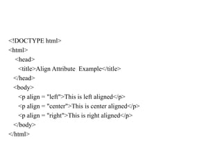 <!DOCTYPE html>
<html>
<head>
<title>Align Attribute Example</title>
</head>
<body>
<p align = "left">This is left aligned</p>
<p align = "center">This is center aligned</p>
<p align = "right">This is right aligned</p>
</body>
</html>
 