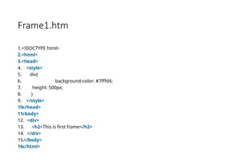 Frame1.htm
1.<!DOCTYPE html>
2.<html>
3.<head>
4. <style>
5. div{
6. background-color: #7fffd4;
7. height: 500px;
8. }
9. </style>
10.
</head>
11.
<body>
12. <div>
13. <h2>This is first frame</h2>
14. </div>
15.</body>
16.
</html>
 