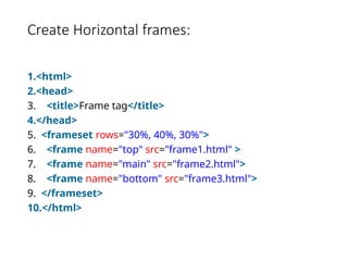 Create Horizontal frames:
1.<html>
2.<head>
3. <title>Frame tag</title>
4.</head>
5. <frameset rows="30%, 40%, 30%">
6. <frame name="top" src="frame1.html" >
7. <frame name="main" src="frame2.html">
8. <frame name="bottom" src="frame3.html">
9. </frameset>
10.</html>
 