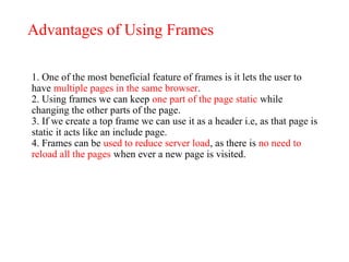 Advantages of Using Frames
1. One of the most beneficial feature of frames is it lets the user to
have multiple pages in the same browser.
2. Using frames we can keep one part of the page static while
changing the other parts of the page.
3. If we create a top frame we can use it as a header i.e, as that page is
static it acts like an include page.
4. Frames can be used to reduce server load, as there is no need to
reload all the pages when ever a new page is visited.
 