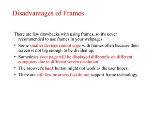 Disadvantages of Frames
There are few drawbacks with using frames, so it's never
recommended to use frames in your webpages
• Some smaller devices cannot cope with frames often because their
screen is not big enough to be divided up.
• Sometimes your page will be displayed differently on different
computers due to different screen resolution.
• The browser's back button might not work as the user hopes.
• There are still few browsers that do not support frame technology.
 