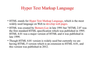Hyper Text Markup Language
• HTML stands for Hyper Text Markup Language, which is the most
widely used language on Web to develop web pages.
• HTML was created by Berners-Lee in late 1991 but "HTML 2.0" was
the first standard HTML specification which was published in 1995.
HTML 4.01 was a major version of HTML and it was published in
late 1999.
• Though HTML 4.01 version is widely used but currently we are
having HTML-5 version which is an extension to HTML 4.01, and
this version was published in 2012.
 