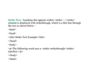 Strike Text : Anything that appears within <strike>...</strike>
element is displayed with strikethrough, which is a thin line through
the text as shown below −
<html>
<head>
<title>Strike Text Example</title>
</head>
<body>
<p>The following word uses a <strike>strikethrough</strike>
typeface.</p>
</body>
</html>
 
