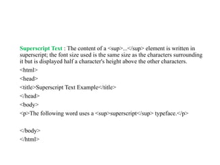 Superscript Text : The content of a <sup>...</sup> element is written in
superscript; the font size used is the same size as the characters surrounding
it but is displayed half a character's height above the other characters.
<html>
<head>
<title>Superscript Text Example</title>
</head>
<body>
<p>The following word uses a <sup>superscript</sup> typeface.</p>
</body>
</html>
 