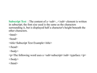 Subscript Text : The content of a <sub>...</sub> element is written
in subscript; the font size used is the same as the characters
surrounding it, but is displayed half a character's height beneath the
other characters.
<html>
<head>
<title>Subscript Text Example</title>
</head>
<body>
<p>The following word uses a <sub>subscript</sub> typeface.</p>
</body>
</html>
 