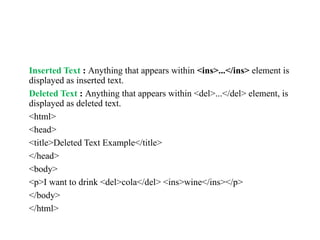 Inserted Text : Anything that appears within <ins>...</ins> element is
displayed as inserted text.
Deleted Text : Anything that appears within <del>...</del> element, is
displayed as deleted text.
<html>
<head>
<title>Deleted Text Example</title>
</head>
<body>
<p>I want to drink <del>cola</del> <ins>wine</ins></p>
</body>
</html>
 