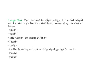 Larger Text : The content of the <big>...</big> element is displayed
one font size larger than the rest of the text surrounding it as shown
below −
<html>
<head>
<title>Larger Text Example</title>
</head>
<body>
<p>The following word uses a <big>big</big> typeface.</p>
</body>
</html>
 