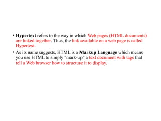 • Hypertext refers to the way in which Web pages (HTML documents)
are linked together. Thus, the link available on a web page is called
Hypertext.
• As its name suggests, HTML is a Markup Language which means
you use HTML to simply "mark-up" a text document with tags that
tell a Web browser how to structure it to display.
 