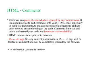HTML - Comments
• Comment is a piece of code which is ignored by any web browser. It
is a good practice to add comments into your HTML code, especially
in complex documents, to indicate sections of a document, and any
other notes to anyone looking at the code. Comments help you and
others understand your code and increases code readability.
• HTML comments are placed in between
<!-- ... --> tags. So, any content placed with-in <!-- ... -> tags will be
treated as comment and will be completely ignored by the browser.
<!-- Write your comments here -->
 