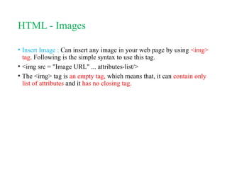 HTML - Images
• Insert Image : Can insert any image in your web page by using <img>
tag. Following is the simple syntax to use this tag.
• <img src = "Image URL" ... attributes-list/>
• The <img> tag is an empty tag, which means that, it can contain only
list of attributes and it has no closing tag.
 