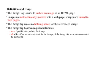 Definition and Usage
• The <img> tag is used to embed an image in an HTML page.
• Images are not technically inserted into a web page; images are linked to
web pages.
• The <img>tag creates a holding space for the referenced image.
• The <img>tag has two required attributes:
• src - Specifies the path to the image
• alt - Specifies an alternate text for the image, if the image for some reason cannot
be displayed
 