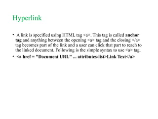 Hyperlink
• A link is specified using HTML tag <a>. This tag is called anchor
tag and anything between the opening <a> tag and the closing </a>
tag becomes part of the link and a user can click that part to reach to
the linked document. Following is the simple syntax to use <a> tag.
• <a href = "Document URL" ... attributes-list>Link Text</a>
 