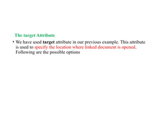 The target Attribute
• We have used target attribute in our previous example. This attribute
is used to specify the location where linked document is opened.
Following are the possible options
 