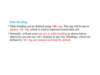 Table Heading
• Table heading can be defined using <th> tag. This tag will be put to
replace <td> tag, which is used to represent actual data cell.
• Normally will put your top row as table heading as shown below,
otherwise you can use <th> element in any row. Headings, which are
defined in <th> tag are centered and bold by default.
 