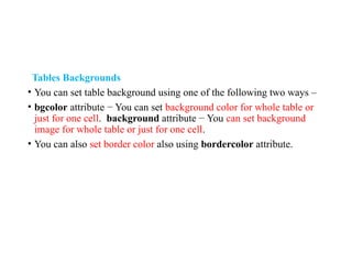 Tables Backgrounds
• You can set table background using one of the following two ways –
• bgcolor attribute − You can set background color for whole table or
just for one cell. background attribute − You can set background
image for whole table or just for one cell.
• You can also set border color also using bordercolor attribute.
 