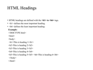 HTML Headings
• HTML headings are defined with the <h1> to <h6> tags.
• <h1> defines the most important heading.
• <h6> defines the least important heading:
Example:
<!DOCTYPE html>
<html>
<body>
<h1>This is heading 1</h1>
<h2>This is heading 2</h2>
<h3>This is heading 3</h3>
<h4>This is heading 4</h4>
<h5>This is heading 5</h5> <h6>This is heading 6</h6>
</body>
</html>
 