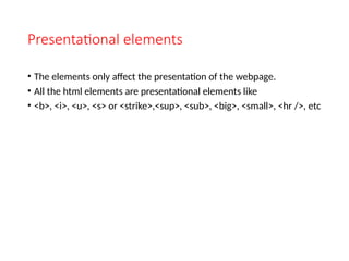 Presentational elements
• The elements only affect the presentation of the webpage.
• All the html elements are presentational elements like
• <b>, <i>, <u>, <s> or <strike>,<sup>, <sub>, <big>, <small>, <hr />, etc
 