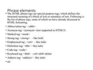 Phrase elements
• The HTML phrase tags are special purpose tags, which defines the
structural meaning of a block of text or semantics of text. Following is
the list of phrase tags, some of which we have already discussed in
HTML formatting.
• Abbreviation tag : <abbr>
• Acronym tag: <acronym> (not supported in HTML5)
• Marked tag: <mark>
• Strong tag: <strong> - like bold
• Emphasized tag : <em> - like italic
• Definition tag: <dfn> - like italic
• Code tag: <code>
• Keyboard tag: <kbd> - ctrl+shift+delete
• Address tag: <address> - like italic
• etc
 