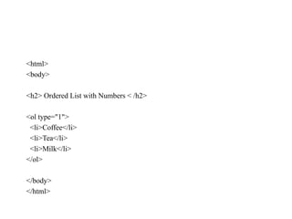 <html>
<body>
<h2> Ordered List with Numbers < /h2>
<ol type="1">
<li>Coffee</li>
<li>Tea</li>
<li>Milk</li>
</ol>
</body>
</html>
 