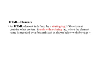 HTML - Elements
• An HTML element is defined by a starting tag. If the element
contains other content, it ends with a closing tag, where the element
name is preceded by a forward slash as shown below with few tags −
 