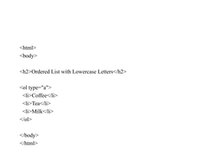 <html>
<body>
<h2>Ordered List with Lowercase Letters</h2>
<ol type="a">
<li>Coffee</li>
<li>Tea</li>
<li>Milk</li>
</ol>
</body>
</html>
 