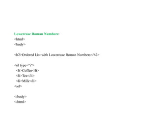 Lowercase Roman Numbers:
<html>
<body>
<h2>Ordered List with Lowercase Roman Numbers</h2>
<ol type="i">
<li>Coffee</li>
<li>Tea</li>
<li>Milk</li>
</ol>
</body>
</html>
 