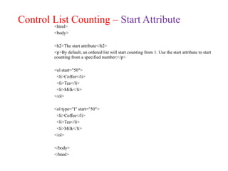Control List Counting – Start Attribute
<html>
<body>
<h2>The start attribute</h2>
<p>By default, an ordered list will start counting from 1. Use the start attribute to start
counting from a specified number:</p>
<ol start="50">
<li>Coffee</li>
<li>Tea</li>
<li>Milk</li>
</ol>
<ol type="I" start="50">
<li>Coffee</li>
<li>Tea</li>
<li>Milk</li>
</ol>
</body>
</html>
 