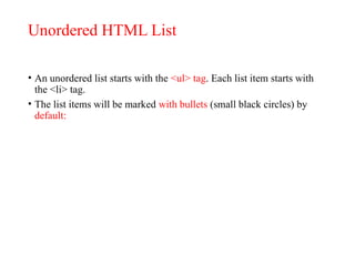Unordered HTML List
• An unordered list starts with the <ul> tag. Each list item starts with
the <li> tag.
• The list items will be marked with bullets (small black circles) by
default:
 