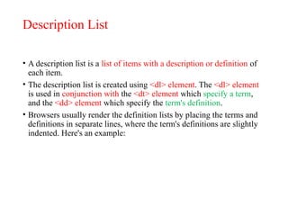 Description List
• A description list is a list of items with a description or definition of
each item.
• The description list is created using <dl> element. The <dl> element
is used in conjunction with the <dt> element which specify a term,
and the <dd> element which specify the term's definition.
• Browsers usually render the definition lists by placing the terms and
definitions in separate lines, where the term's definitions are slightly
indented. Here's an example:
 