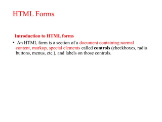 HTML Forms
Introduction to HTML forms
• An HTML form is a section of a document containing normal
content, markup, special elements called controls (checkboxes, radio
buttons, menus, etc.), and labels on those controls.
 