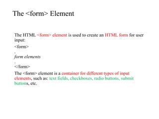 The <form> Element
The HTML <form> element is used to create an HTML form for user
input:
<form>
.
form elements
.
</form>
The <form> element is a container for different types of input
elements, such as: text fields, checkboxes, radio buttons, submit
buttons, etc.
 