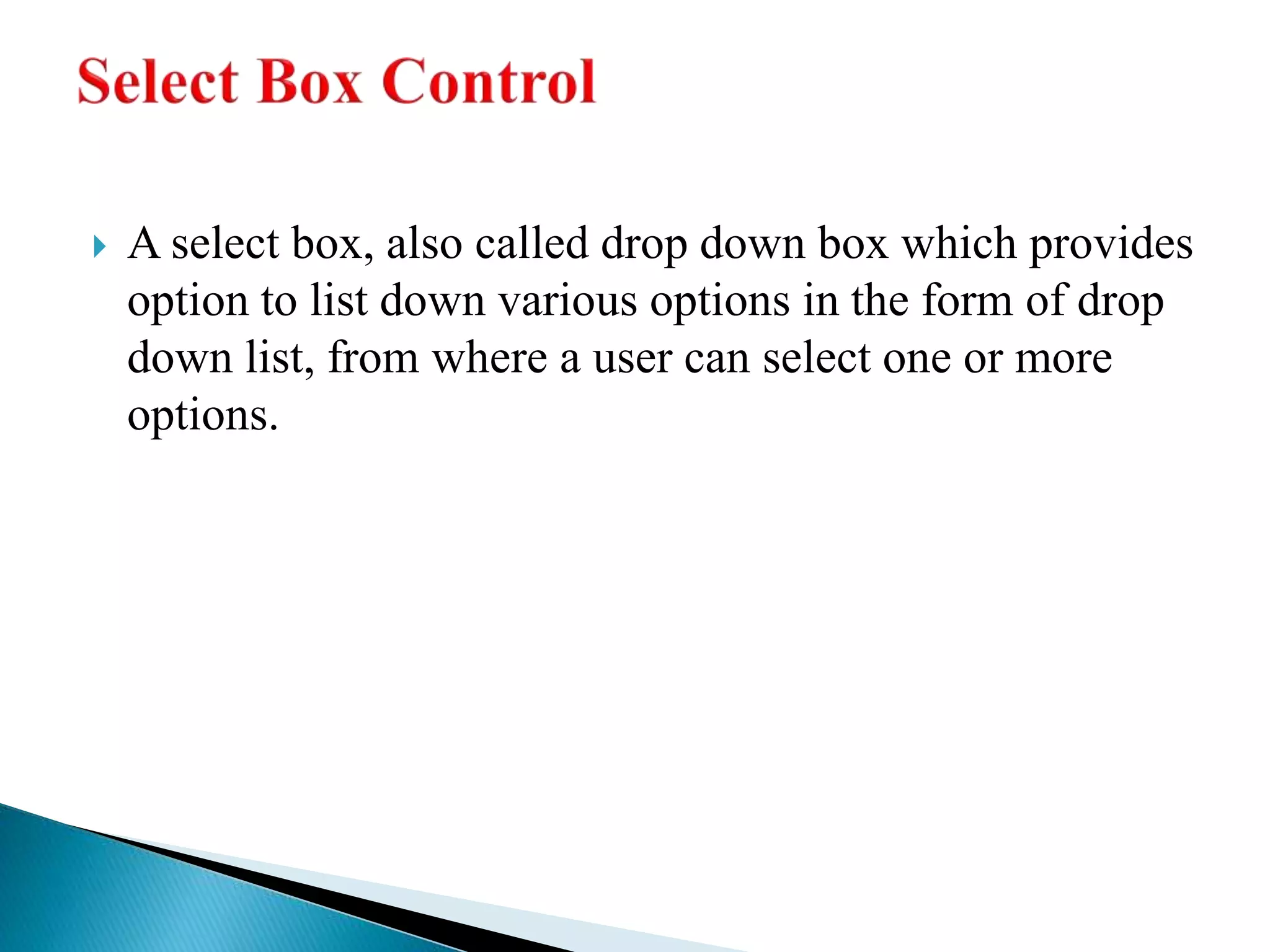  A select box, also called drop down box which provides
option to list down various options in the form of drop
down list, from where a user can select one or more
options.
 