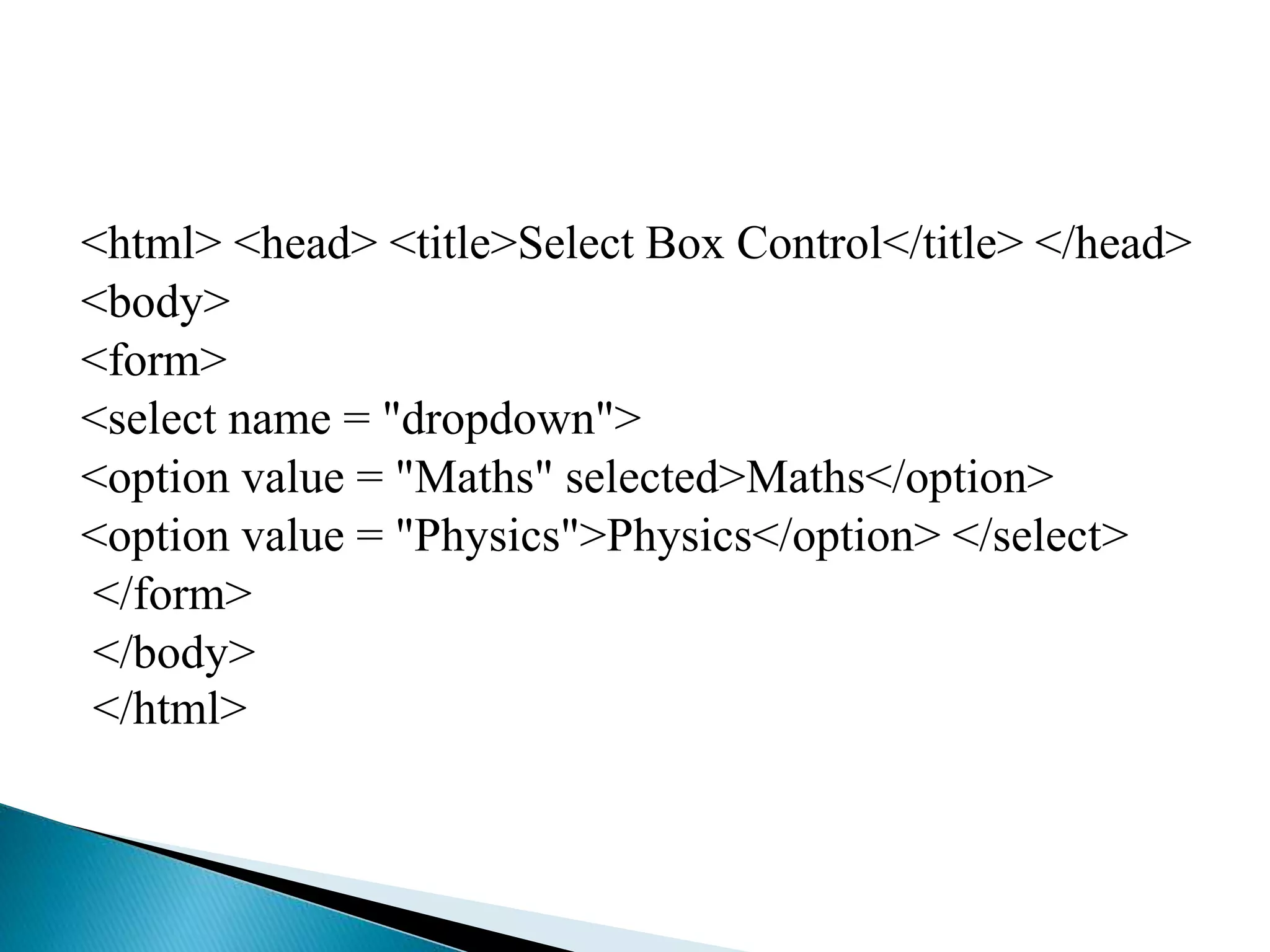 <html> <head> <title>Select Box Control</title> </head>
<body>
<form>
<select name = "dropdown">
<option value = "Maths" selected>Maths</option>
<option value = "Physics">Physics</option> </select>
</form>
</body>
</html>
 