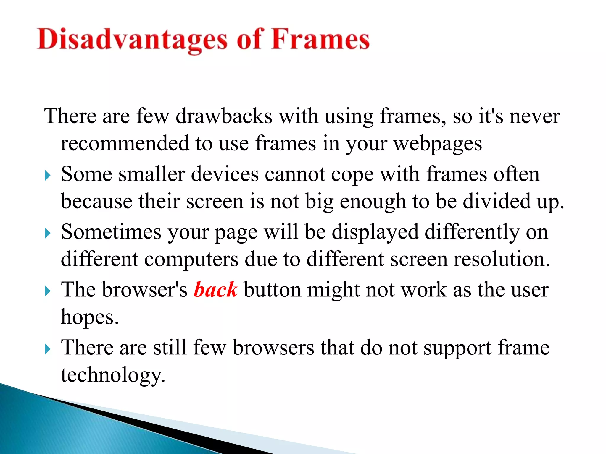 There are few drawbacks with using frames, so it's never
recommended to use frames in your webpages
 Some smaller devices cannot cope with frames often
because their screen is not big enough to be divided up.
 Sometimes your page will be displayed differently on
different computers due to different screen resolution.
 The browser's back button might not work as the user
hopes.
 There are still few browsers that do not support frame
technology.
 