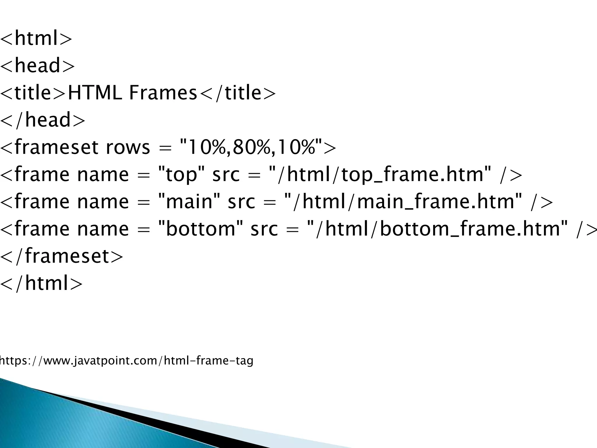 <html>
<head>
<title>HTML Frames</title>
</head>
<frameset rows = "10%,80%,10%">
<frame name = "top" src = "/html/top_frame.htm" />
<frame name = "main" src = "/html/main_frame.htm" />
<frame name = "bottom" src = "/html/bottom_frame.htm" />
</frameset>
</html>
https://www.javatpoint.com/html-frame-tag
 
