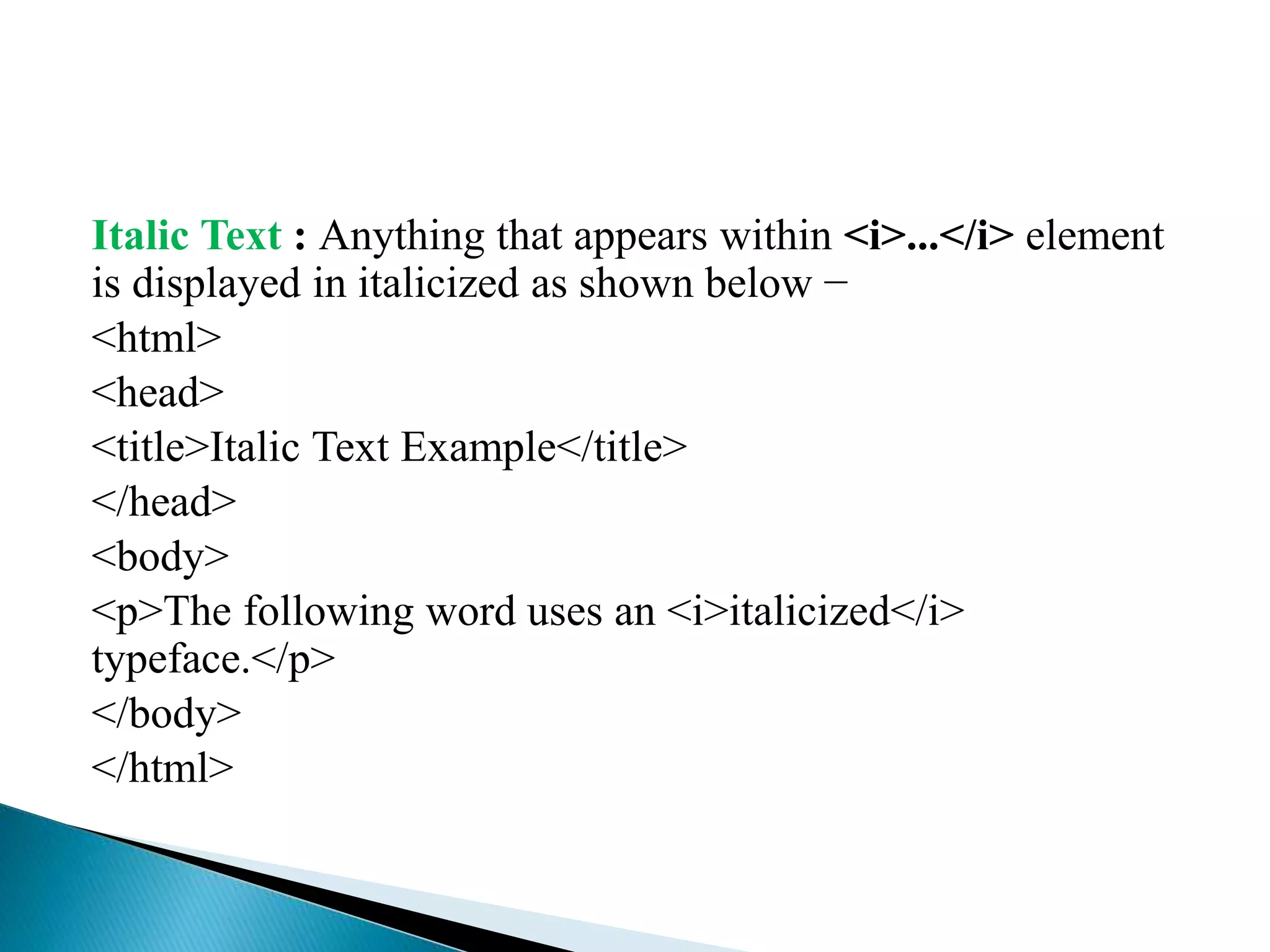 Italic Text : Anything that appears within <i>...</i> element
is displayed in italicized as shown below −
<html>
<head>
<title>Italic Text Example</title>
</head>
<body>
<p>The following word uses an <i>italicized</i>
typeface.</p>
</body>
</html>
 