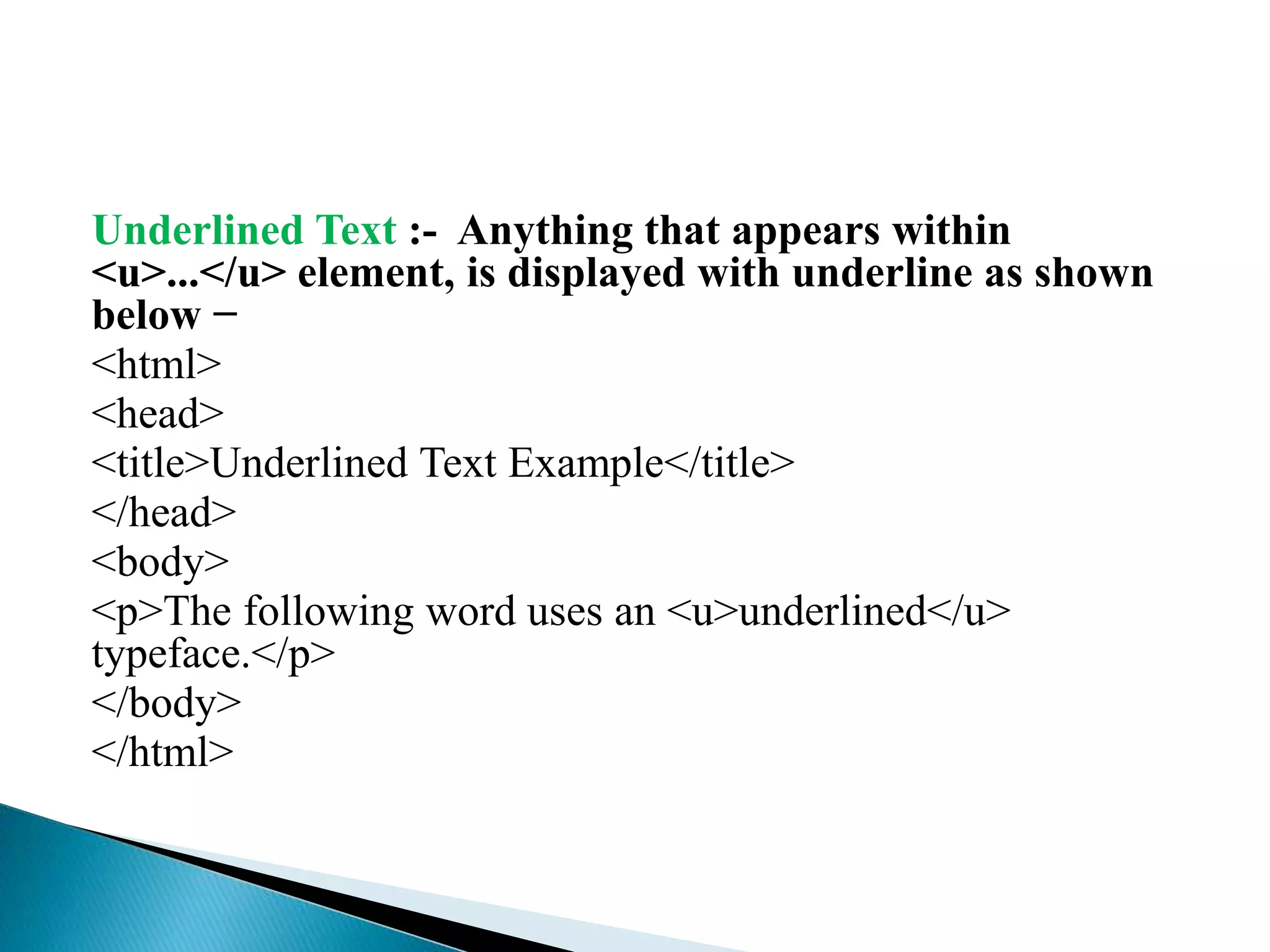 Underlined Text :- Anything that appears within
<u>...</u> element, is displayed with underline as shown
below −
<html>
<head>
<title>Underlined Text Example</title>
</head>
<body>
<p>The following word uses an <u>underlined</u>
typeface.</p>
</body>
</html>
 