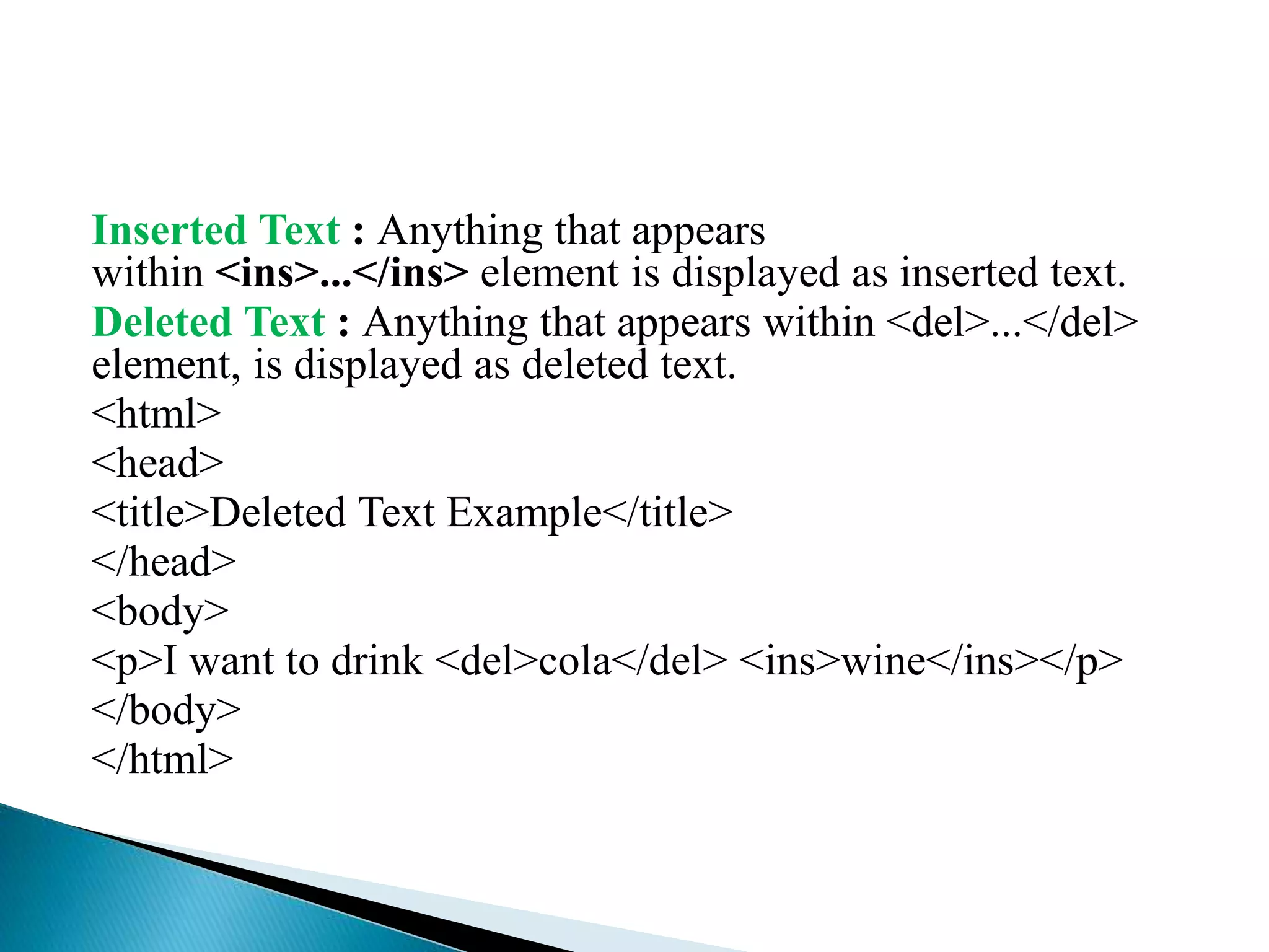 Inserted Text : Anything that appears
within <ins>...</ins> element is displayed as inserted text.
Deleted Text : Anything that appears within <del>...</del>
element, is displayed as deleted text.
<html>
<head>
<title>Deleted Text Example</title>
</head>
<body>
<p>I want to drink <del>cola</del> <ins>wine</ins></p>
</body>
</html>
 