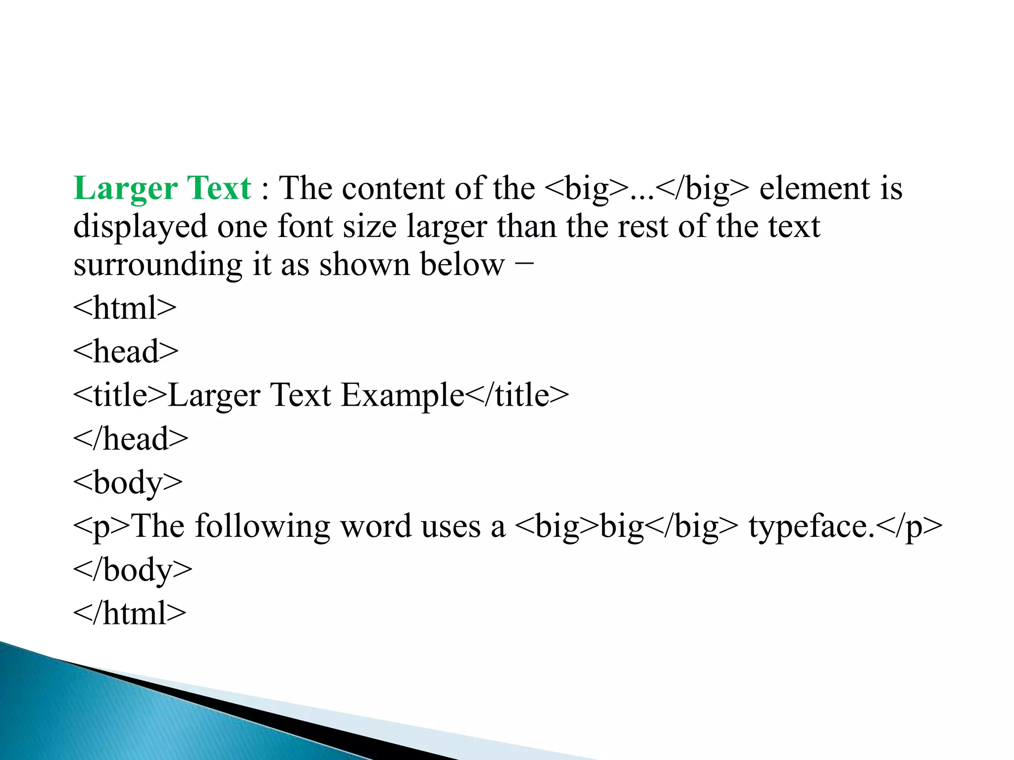 Larger Text : The content of the <big>...</big> element is
displayed one font size larger than the rest of the text
surrounding it as shown below −
<html>
<head>
<title>Larger Text Example</title>
</head>
<body>
<p>The following word uses a <big>big</big> typeface.</p>
</body>
</html>
 