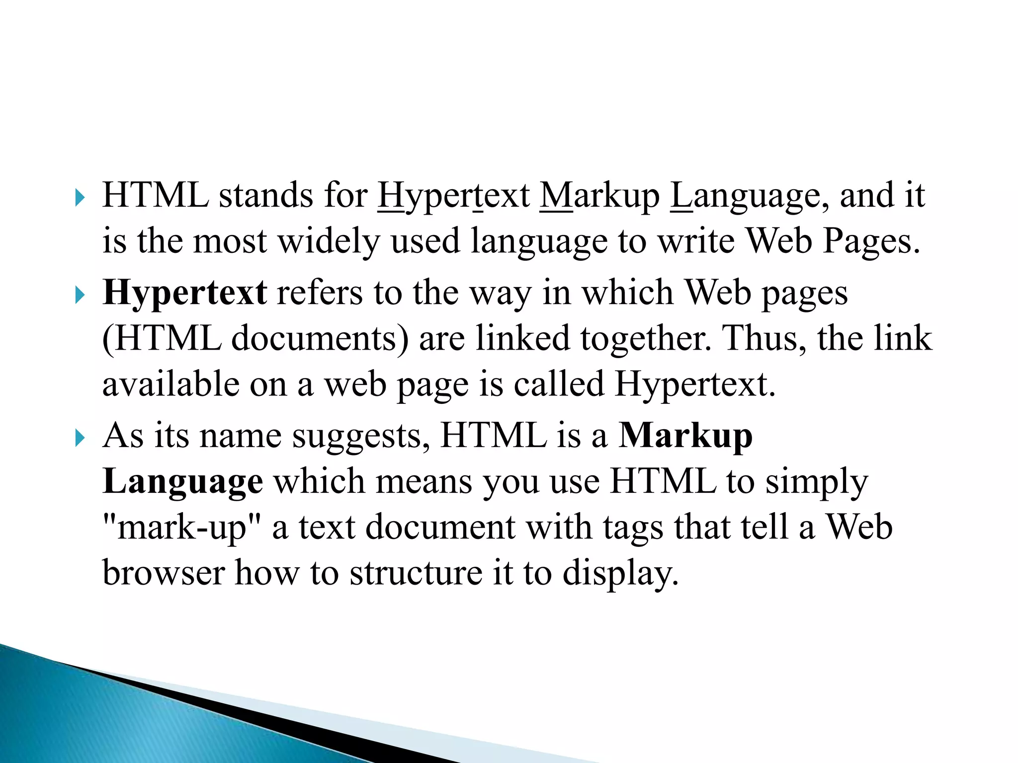  HTML stands for Hypertext Markup Language, and it
is the most widely used language to write Web Pages.
 Hypertext refers to the way in which Web pages
(HTML documents) are linked together. Thus, the link
available on a web page is called Hypertext.
 As its name suggests, HTML is a Markup
Language which means you use HTML to simply
"mark-up" a text document with tags that tell a Web
browser how to structure it to display.
 