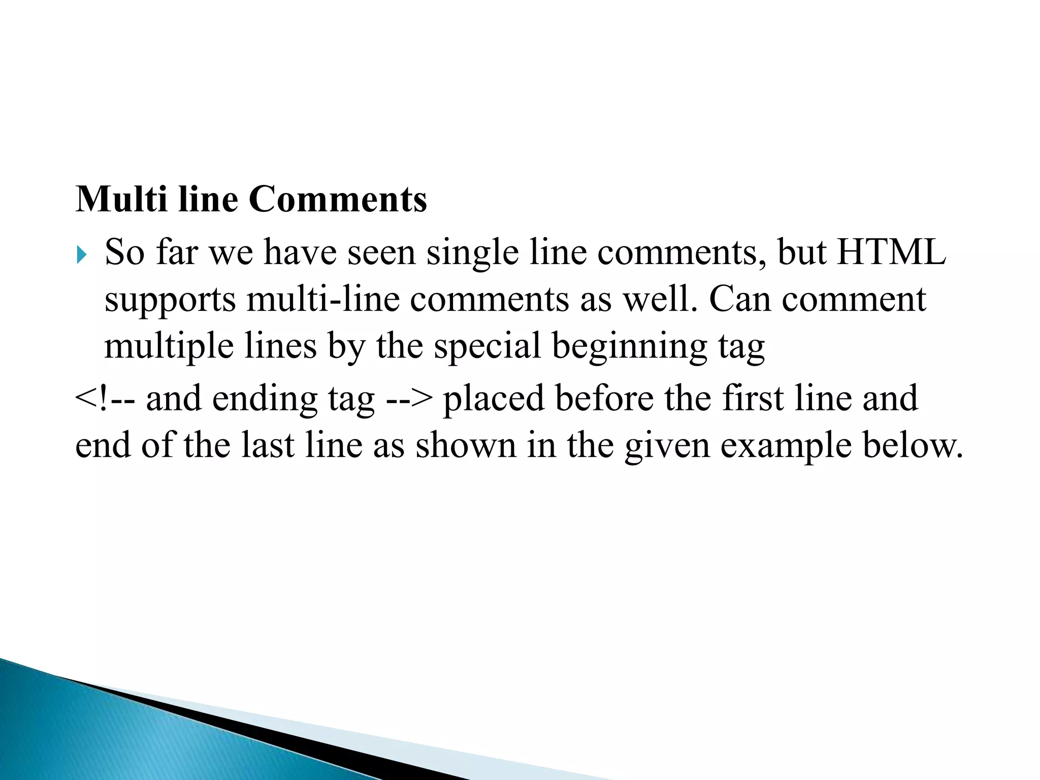 Multi line Comments
 So far we have seen single line comments, but HTML
supports multi-line comments as well. Can comment
multiple lines by the special beginning tag
<!-- and ending tag --> placed before the first line and
end of the last line as shown in the given example below.
 
