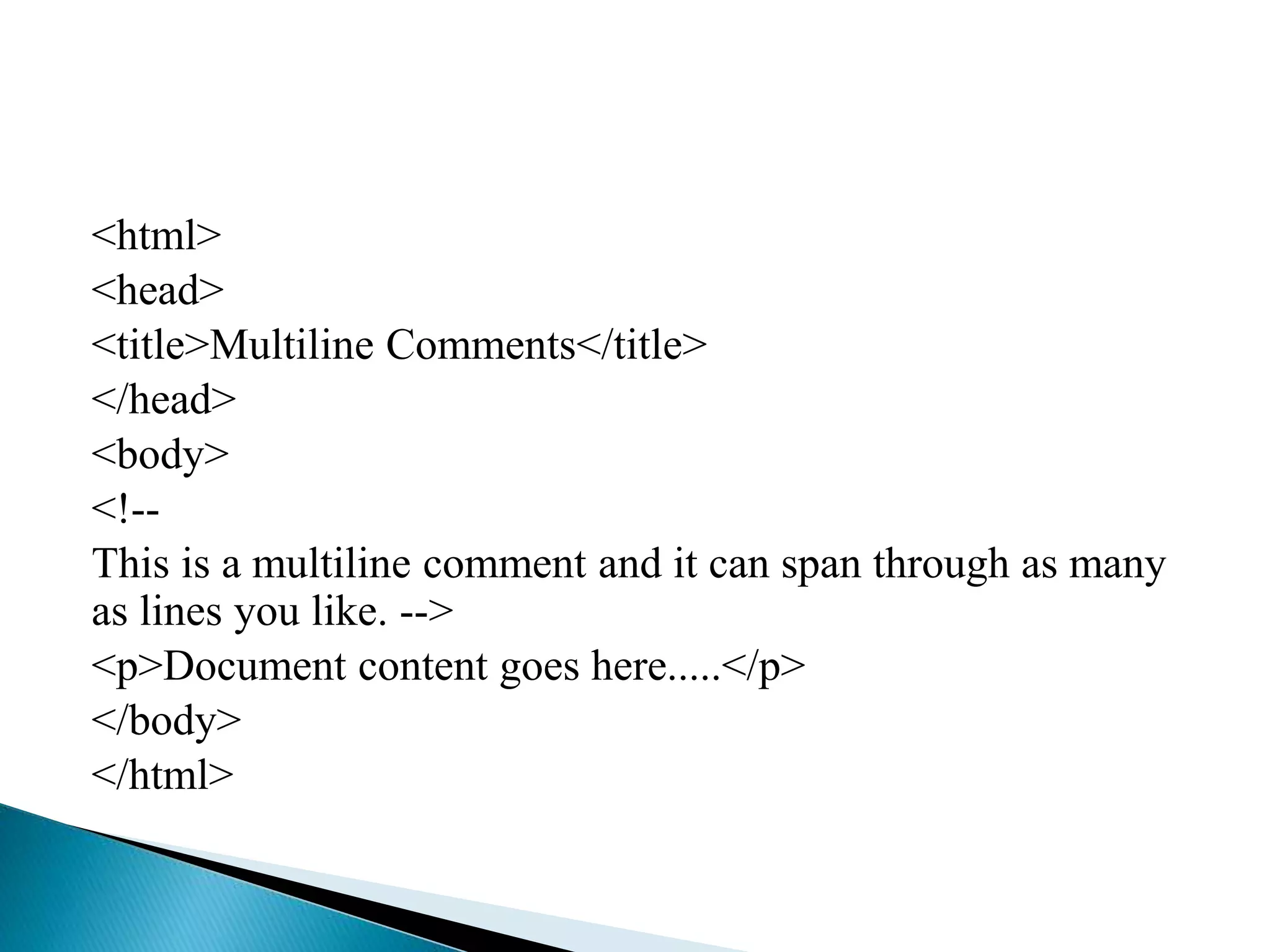 <html>
<head>
<title>Multiline Comments</title>
</head>
<body>
<!--
This is a multiline comment and it can span through as many
as lines you like. -->
<p>Document content goes here.....</p>
</body>
</html>
 