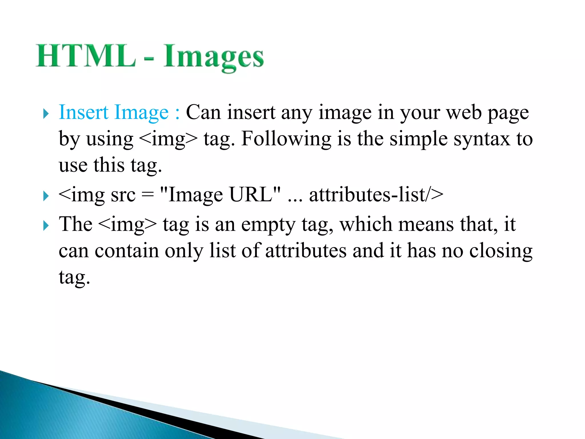  Insert Image : Can insert any image in your web page
by using <img> tag. Following is the simple syntax to
use this tag.
 <img src = "Image URL" ... attributes-list/>
 The <img> tag is an empty tag, which means that, it
can contain only list of attributes and it has no closing
tag.
 