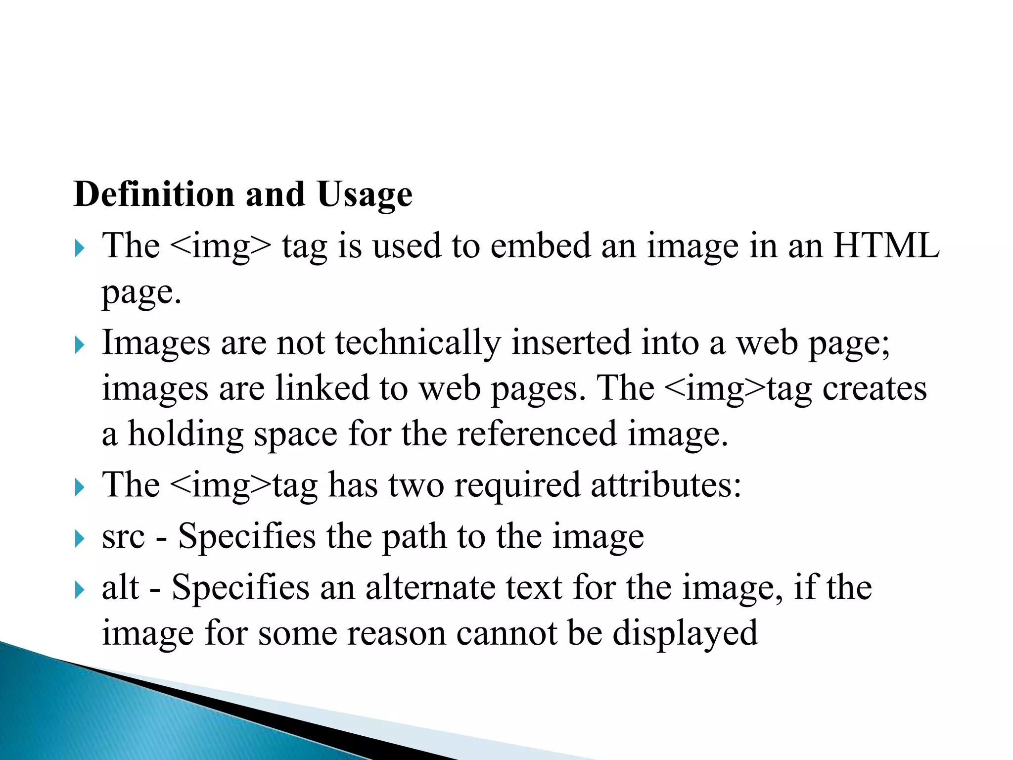 Definition and Usage
 The <img> tag is used to embed an image in an HTML
page.
 Images are not technically inserted into a web page;
images are linked to web pages. The <img>tag creates
a holding space for the referenced image.
 The <img>tag has two required attributes:
 src - Specifies the path to the image
 alt - Specifies an alternate text for the image, if the
image for some reason cannot be displayed
 