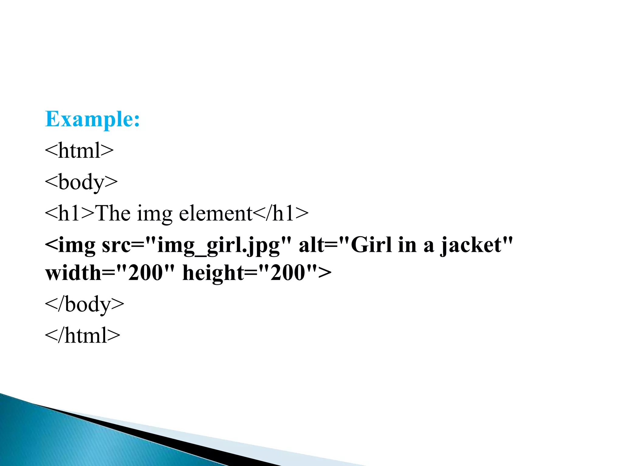 Example:
<html>
<body>
<h1>The img element</h1>
<img src="img_girl.jpg" alt="Girl in a jacket"
width="200" height="200">
</body>
</html>
 