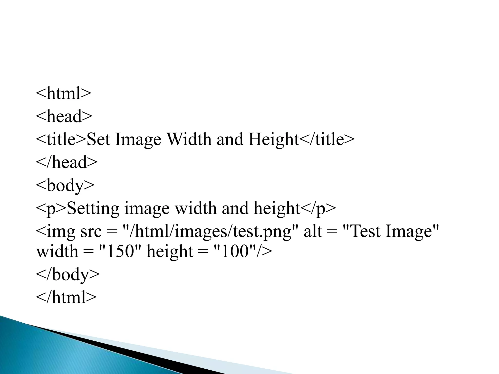 <html>
<head>
<title>Set Image Width and Height</title>
</head>
<body>
<p>Setting image width and height</p>
<img src = "/html/images/test.png" alt = "Test Image"
width = "150" height = "100"/>
</body>
</html>
 
