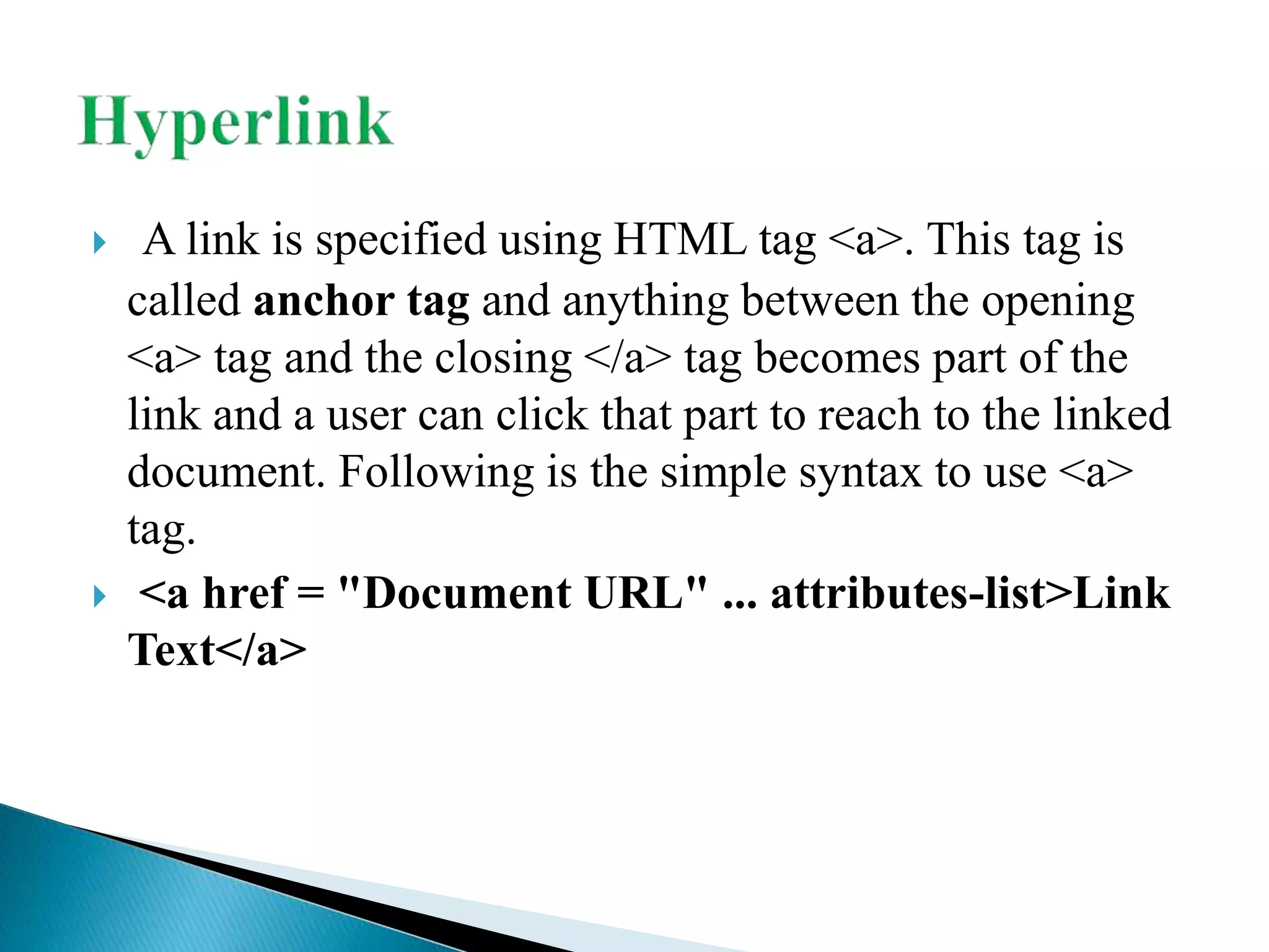 A link is specified using HTML tag <a>. This tag is
called anchor tag and anything between the opening
<a> tag and the closing </a> tag becomes part of the
link and a user can click that part to reach to the linked
document. Following is the simple syntax to use <a>
tag.
 <a href = "Document URL" ... attributes-list>Link
Text</a>
 